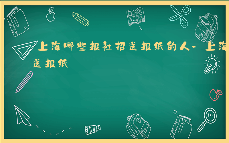 上海哪些报社招送报纸的人-上海哪些报社招送报纸