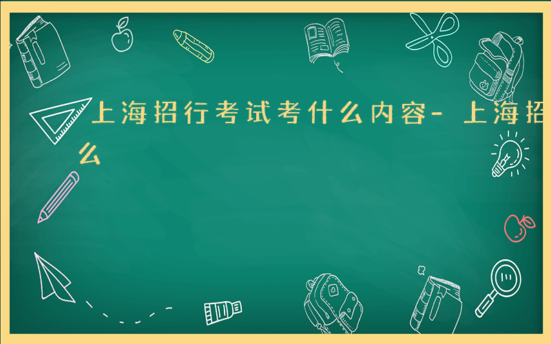 上海招行考试考什么内容-上海招行考试考什么