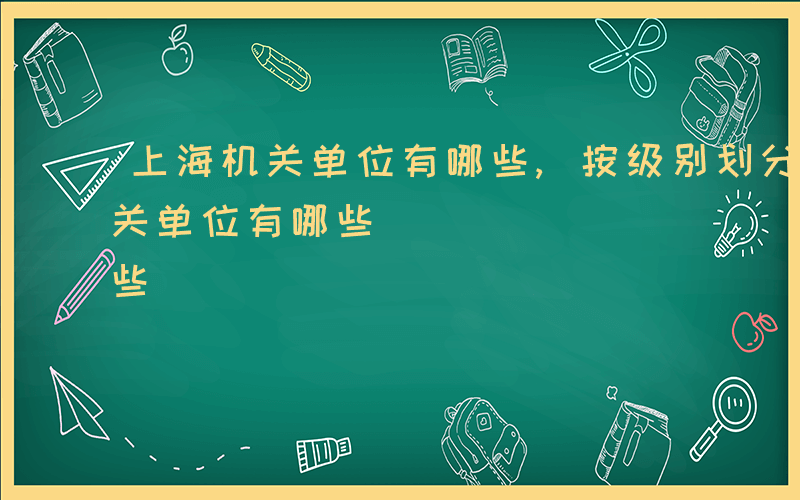 上海机关单位有哪些,按级别划分的-上海机关单位有哪些