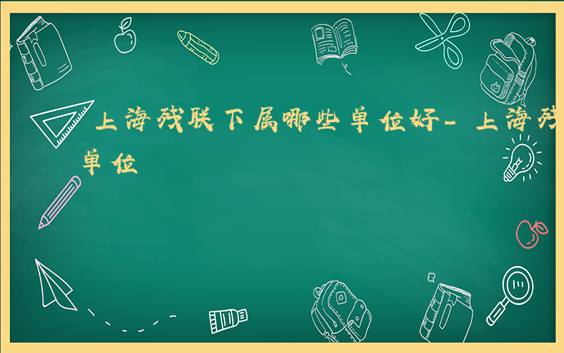 上海残联下属哪些单位好-上海残联下属哪些单位