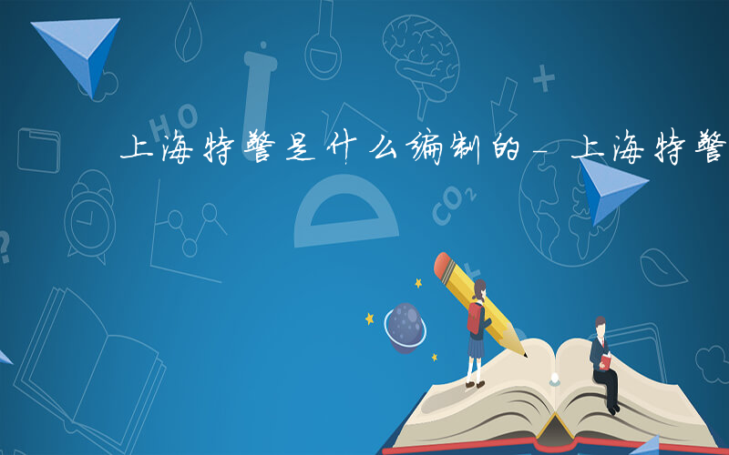 上海特警是什么编制的-上海特警是什么编制