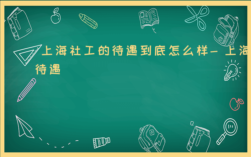 上海社工的待遇到底怎么样-上海社工有什么待遇