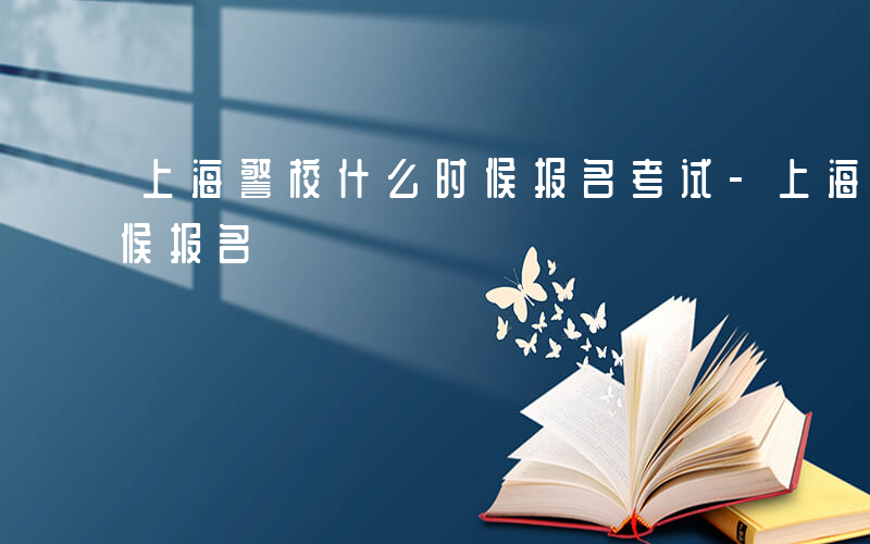 上海警校什么时候报名考试-上海警校什么时候报名