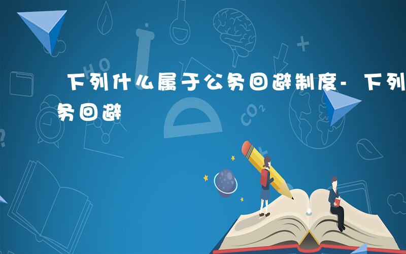 下列什么属于公务回避制度-下列什么属于公务回避