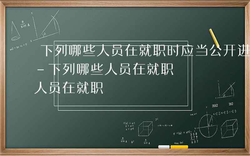 下列哪些人员在就职时应当公开进行宪法宣誓-下列哪些人员在就职