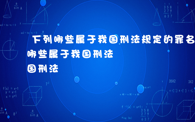 下列哪些属于我国刑法规定的罪名类型-下列哪些属于我国刑法