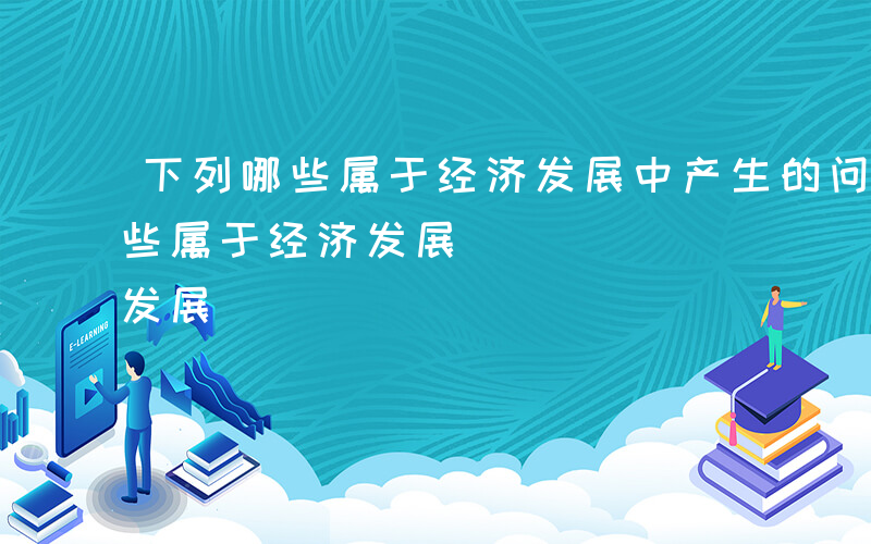 下列哪些属于经济发展中产生的问题-下列哪些属于经济发展