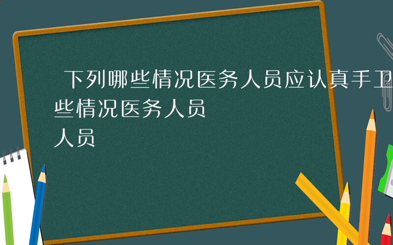 下列哪些情况医务人员应认真手卫生-下列哪些情况医务人员