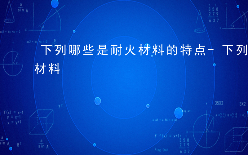 下列哪些是耐火材料的特点-下列哪些是耐火材料