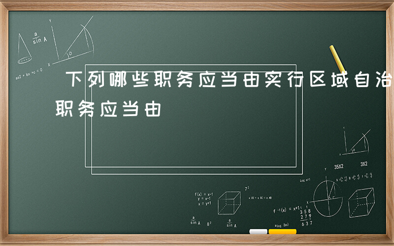 下列哪些职务应当由实行区域自治-下列哪些职务应当由