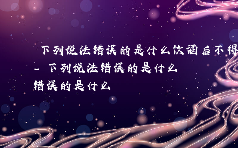 下列说法错误的是什么饮酒后不得驾驶机动车-下列说法错误的是什么