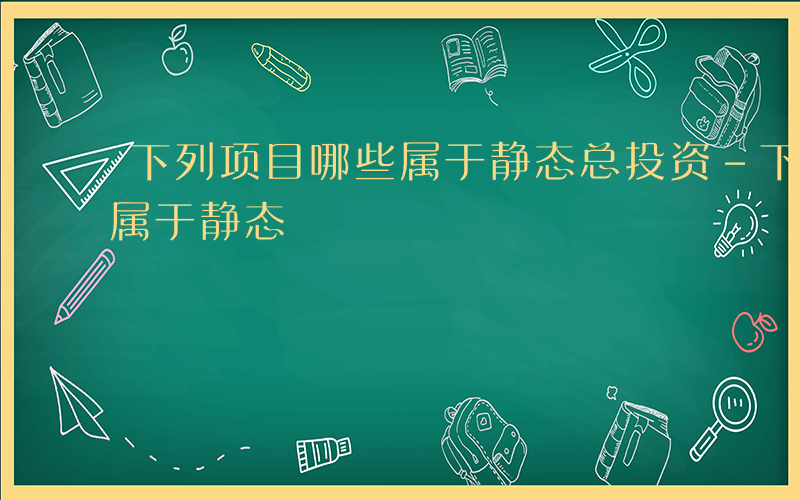 下列项目哪些属于静态总投资-下列项目哪些属于静态