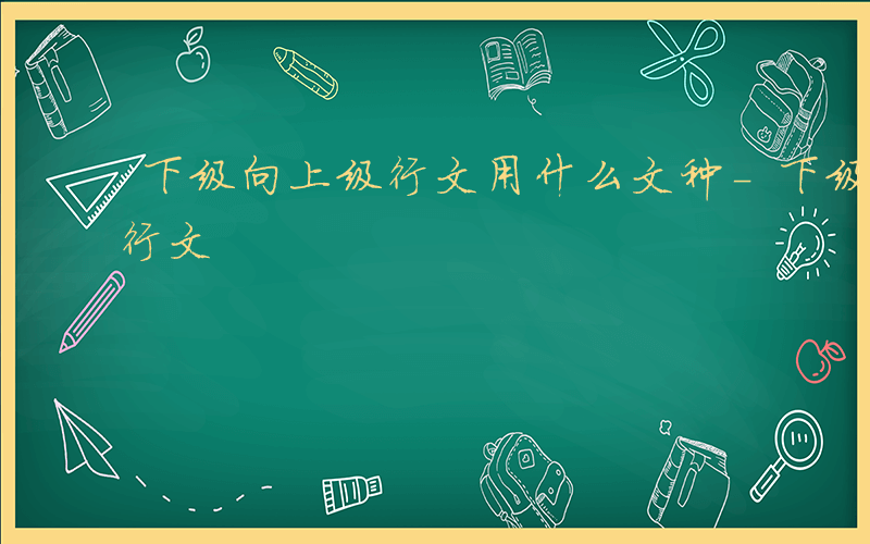 下级向上级行文用什么文种-下级向上级如何行文