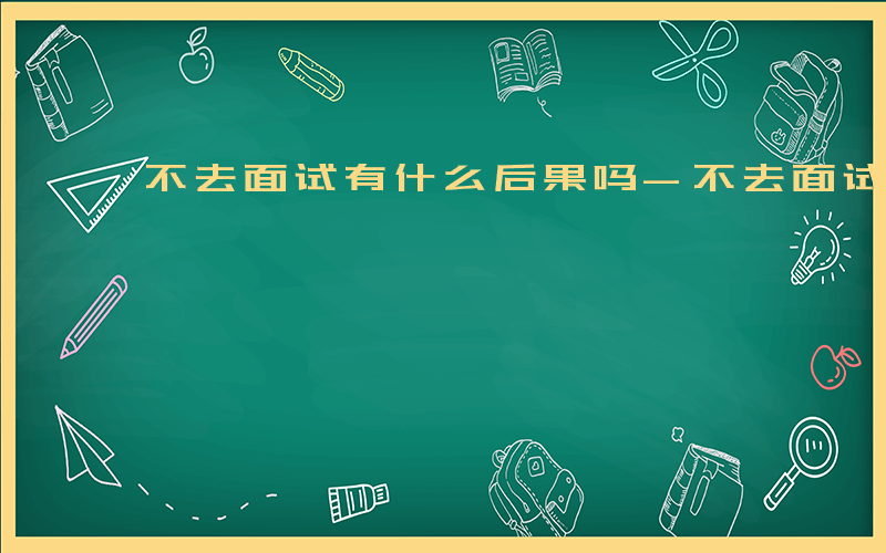 不去面试有什么后果吗-不去面试有什么后果