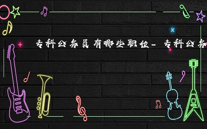 专科公务员有哪些职位-专科公务员有哪些