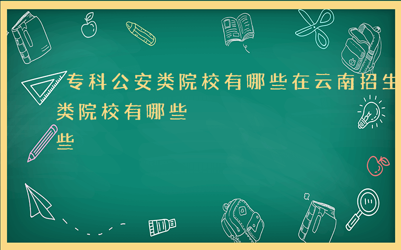 专科公安类院校有哪些在云南招生-专科公安类院校有哪些