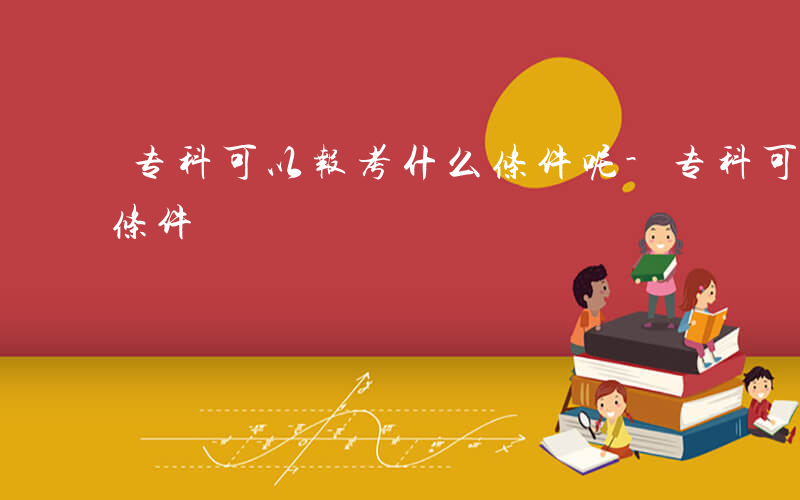 专科可以报考什么条件呢-专科可以报考什么条件