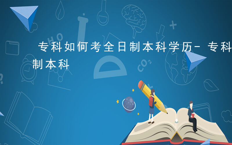 专科如何考全日制本科学历-专科如何考全日制本科