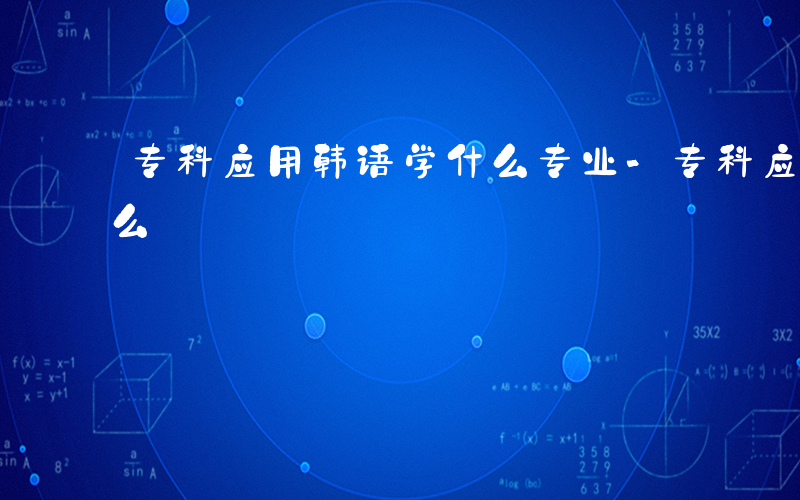 专科应用韩语学什么专业-专科应用韩语学什么