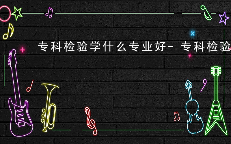 专科检验学什么专业好-专科检验学什么