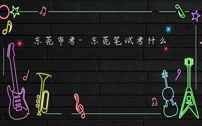 东莞市考-东莞笔试考什么