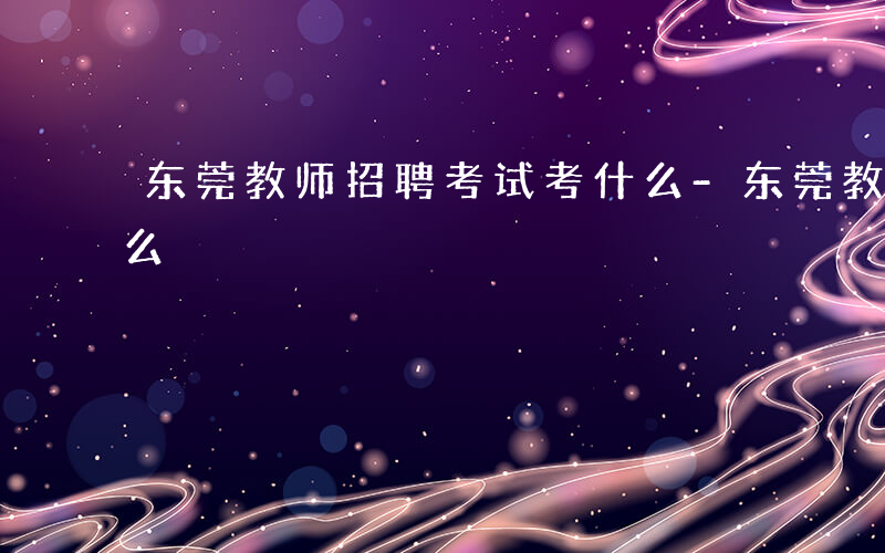 东莞教师招聘考试考什么-东莞教师统考考什么