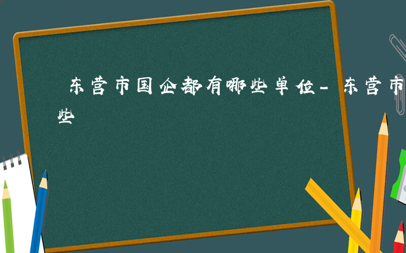 东营市国企都有哪些单位-东营市国企都有哪些