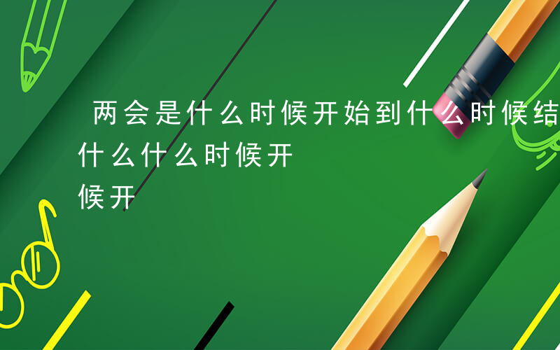 两会是什么时候开始到什么时候结束-两会是什么什么时候开