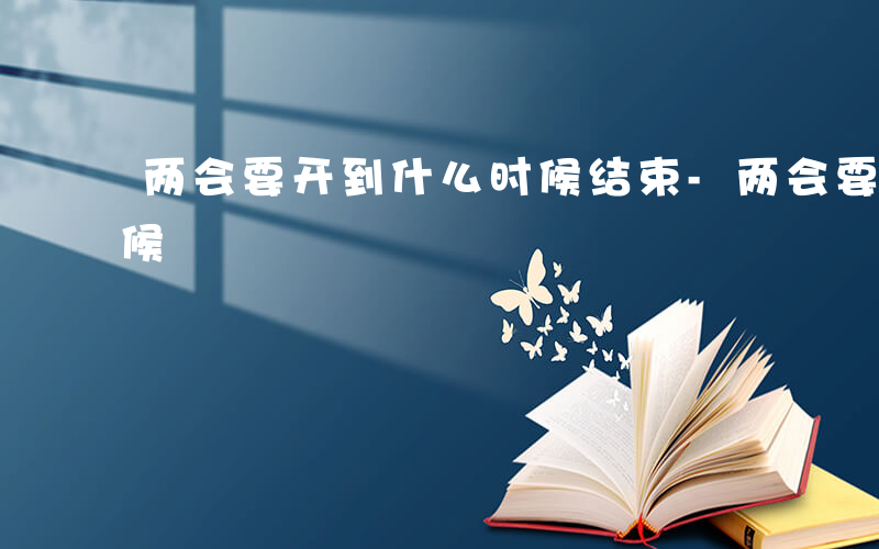 两会要开到什么时候结束-两会要开到什么时候