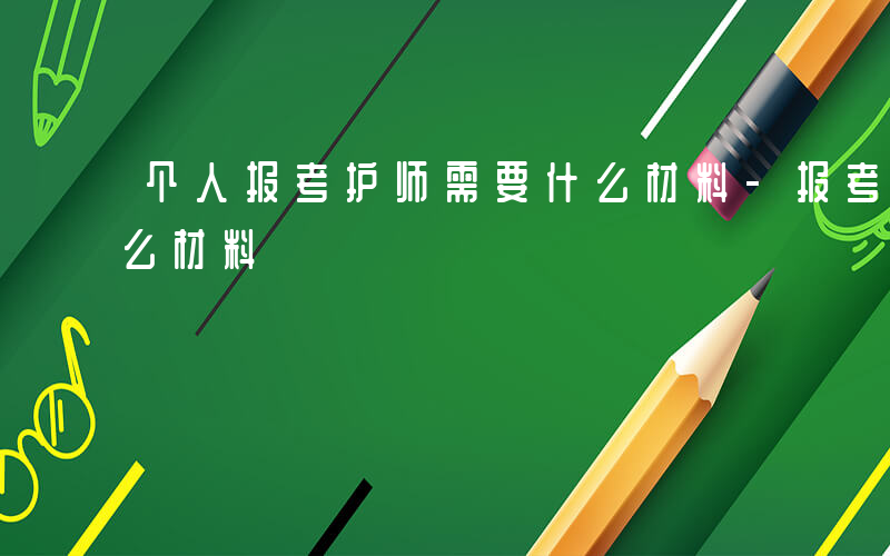 个人报考护师需要什么材料-报考护师需要什么材料