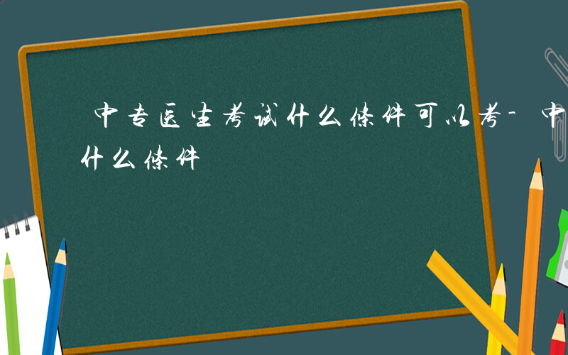 中专医生考试什么条件可以考-中专医生考试什么条件