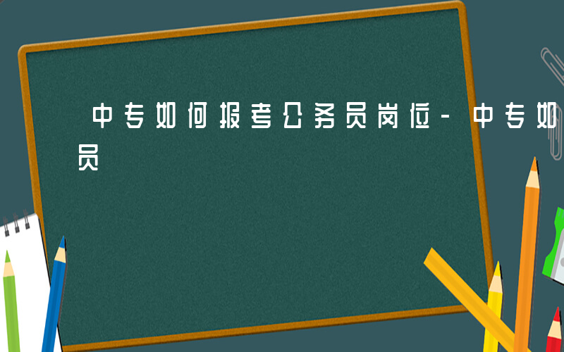 中专如何报考公务员岗位-中专如何报考公务员