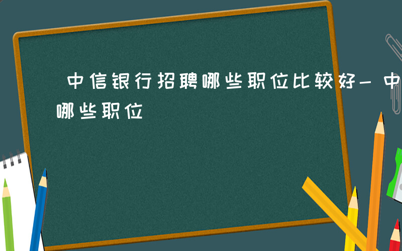 中信银行招聘哪些职位比较好-中信银行招聘哪些职位