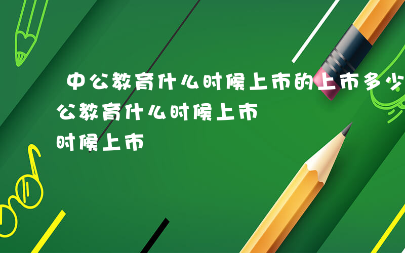 中公教育什么时候上市的上市多少钱一股-中公教育什么时候上市