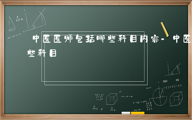 中医医师包括哪些科目内容-中医医师包括哪些科目