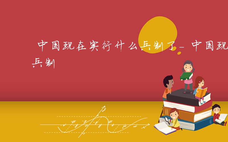 中国现在实行什么兵制了-中国现在实行什么兵制