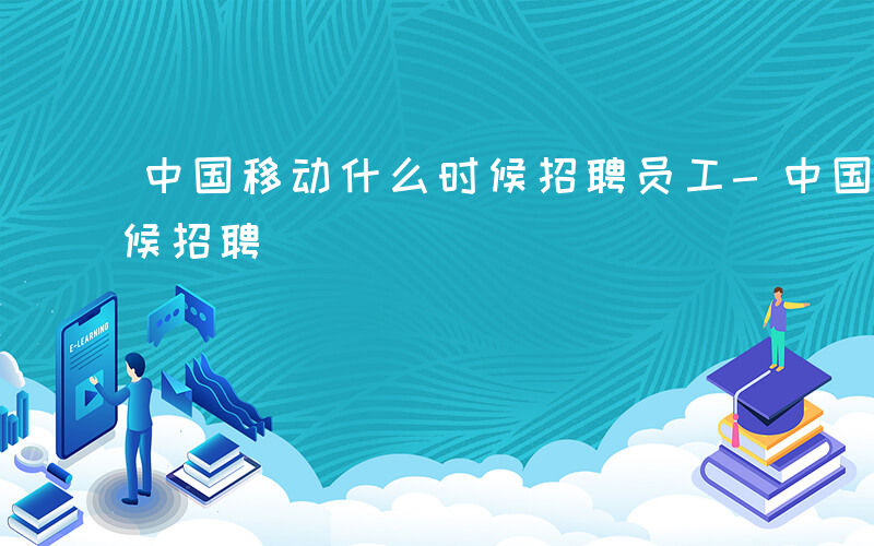 中国移动什么时候招聘员工-中国移动什么时候招聘