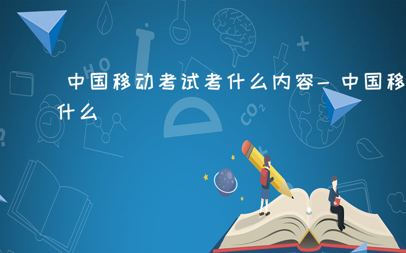 中国移动考试考什么内容-中国移动考试都考什么