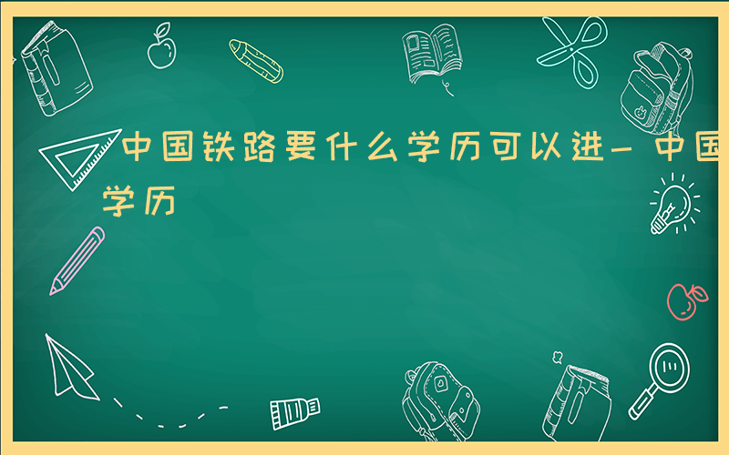 中国铁路要什么学历可以进-中国铁路要什么学历