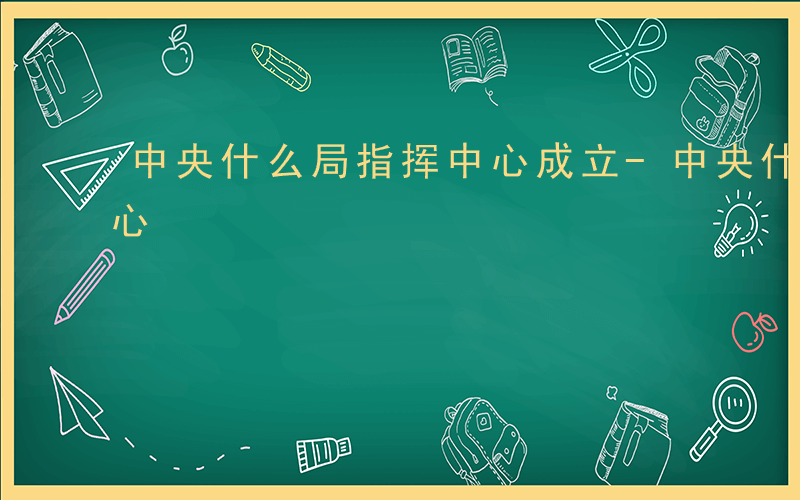 中央什么局指挥中心成立-中央什么局指挥中心