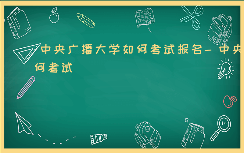 中央广播大学如何考试报名-中央广播大学如何考试