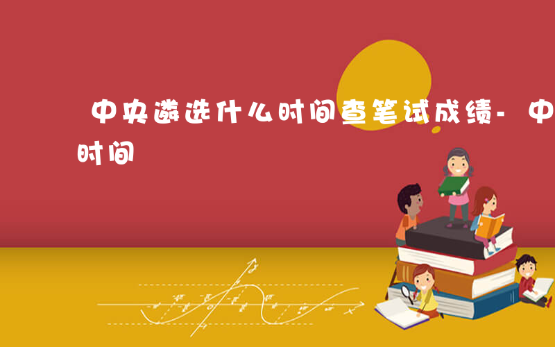中央遴选什么时间查笔试成绩-中央遴选什么时间