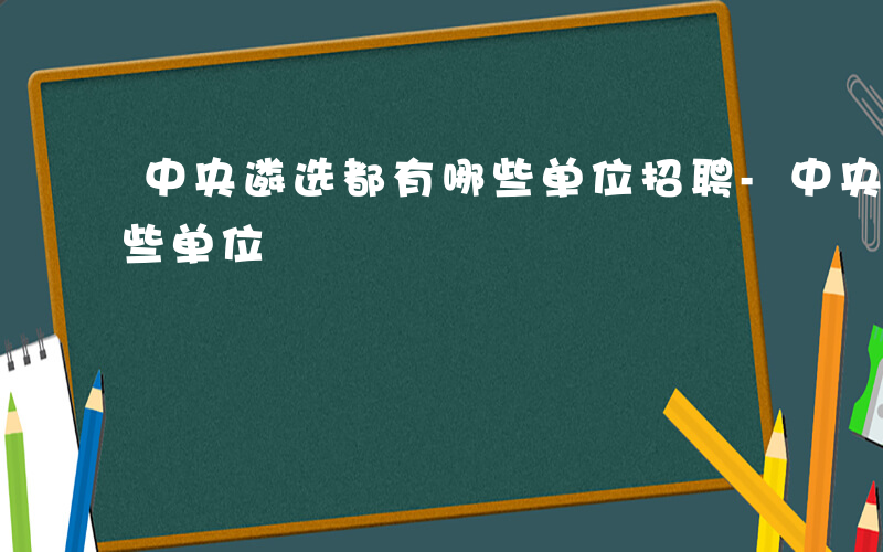 中央遴选都有哪些单位招聘-中央遴选都有哪些单位