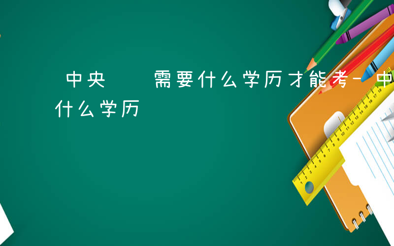 中央遴选需要什么学历才能考-中央遴选需要什么学历