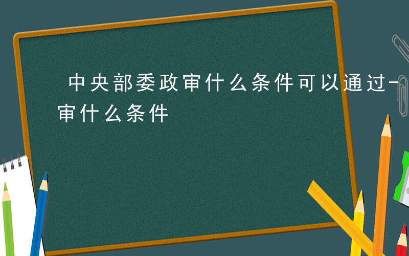 中央部委政审什么条件可以通过-中央部委政审什么条件