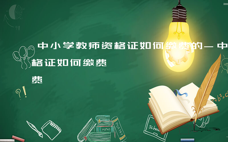 中小学教师资格证如何缴费的-中小学教师资格证如何缴费