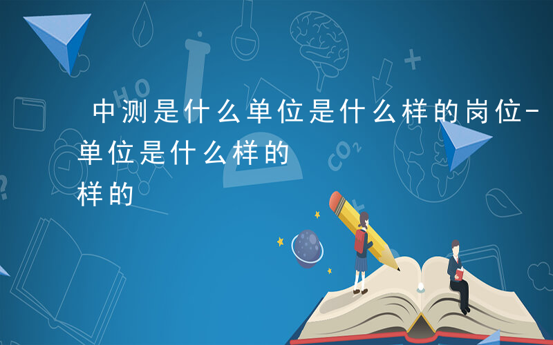 中测是什么单位是什么样的岗位-中测是什么单位是什么样的