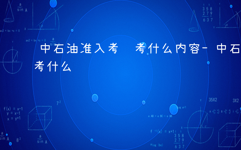 中石油准入考试考什么内容-中石油准入考试考什么