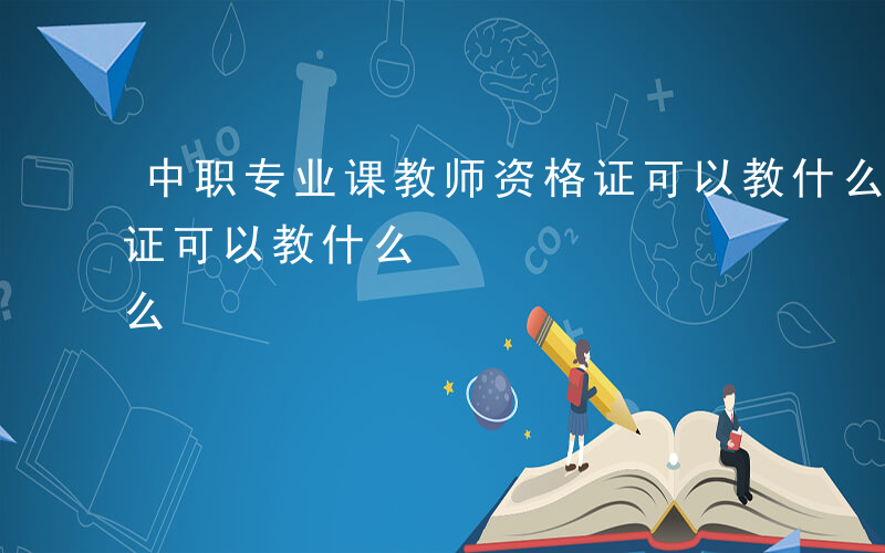 中职专业课教师资格证可以教什么-教师资格证可以教什么