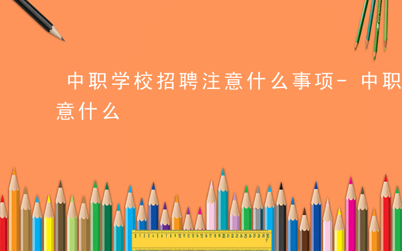 中职学校招聘注意什么事项-中职学校招聘注意什么